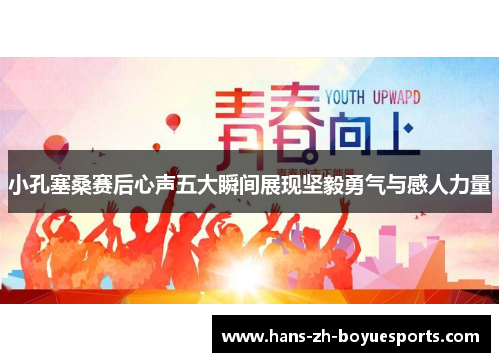 小孔塞桑赛后心声五大瞬间展现坚毅勇气与感人力量