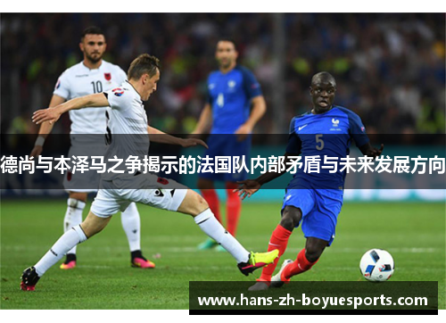 德尚与本泽马之争揭示的法国队内部矛盾与未来发展方向 德尚与本泽马之争揭示的法国队内部矛盾与未来发展方向
