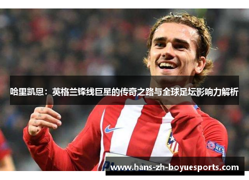 哈里凯恩：英格兰锋线巨星的传奇之路与全球足坛影响力解析