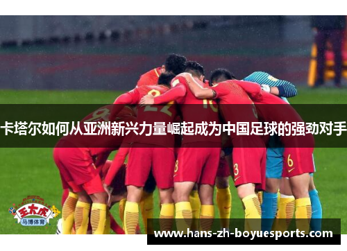 卡塔尔如何从亚洲新兴力量崛起成为中国足球的强劲对手 卡塔尔如何从亚洲新兴力量崛起成为中国足球的强劲对手