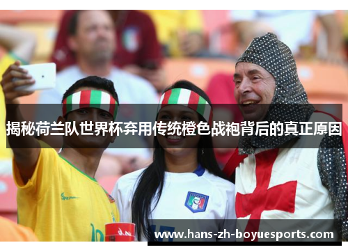 揭秘荷兰队世界杯弃用传统橙色战袍背后的真正原因