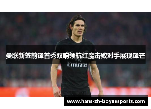 曼联新签前锋首秀双响领航红魔击败对手展现锋芒 曼联新签前锋首秀双响领航红魔击败对手展现锋芒