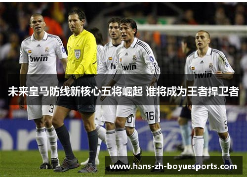 未来皇马防线新核心五将崛起 谁将成为王者捍卫者 未来皇马防线新核心五将崛起 谁将成为王者捍卫者