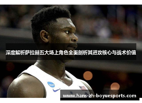 深度解析萨拉赫五大场上角色全面剖析其进攻核心与战术价值