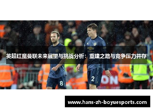 英超红魔曼联未来展望与挑战分析:重建之路与竞争压力并存 英超红魔曼联未来展望与挑战分析:重建之路与竞争压力并存