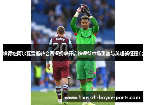 埃德松阿尔瓦雷斯转会西汉姆联开启铁锤帮中场重塑与英超新征程启